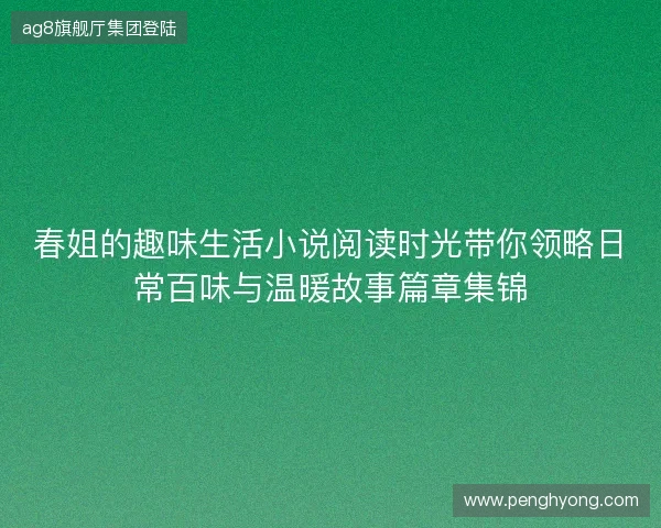 春姐的趣味生活小说阅读时光带你领略日常百味与温暖故事篇章集锦 春姐的趣味生活小说阅读时光带你领略日常百味与温暖故事篇章集锦